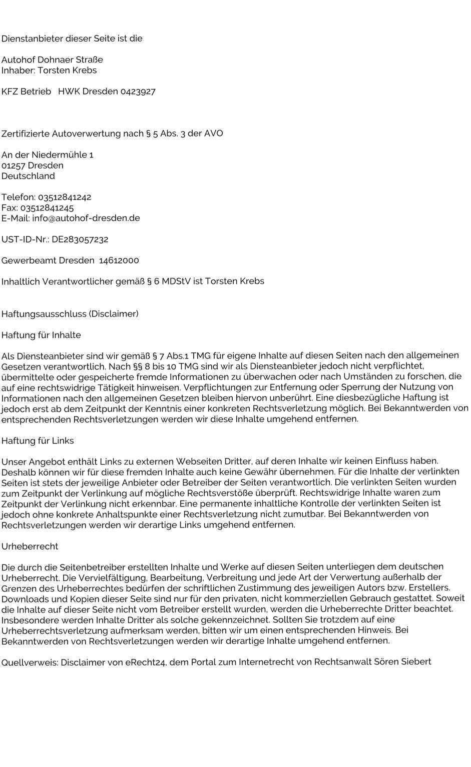 Dienstanbieter dieser Seite ist die  Autohof Dohnaer Strae Inhaber: Torsten Krebs  KFZ Betrieb   HWK Dresden 0423927     Zertifizierte Autoverwertung nach  5 Abs. 3 der AVO  An der Niedermhle 1 01257 Dresden Deutschland  Telefon: 03512841242 Fax: 03512841245 E-Mail: info@autohof-dresden.de  UST-ID-Nr.: DE283057232  Gewerbeamt Dresden  14612000  Inhaltlich Verantwortlicher gem  6 MDStV ist Torsten Krebs   Haftungsausschluss (Disclaimer)  Haftung fr Inhalte   Als Diensteanbieter sind wir gem  7 Abs.1 TMG fr eigene Inhalte auf diesen Seiten nach den allgemeinen Gesetzen verantwortlich. Nach  8 bis 10 TMG sind wir als Diensteanbieter jedoch nicht verpflichtet, bermittelte oder gespeicherte fremde Informationen zu berwachen oder nach Umstnden zu forschen, die auf eine rechtswidrige Ttigkeit hinweisen. Verpflichtungen zur Entfernung oder Sperrung der Nutzung von Informationen nach den allgemeinen Gesetzen bleiben hiervon unberhrt. Eine diesbezgliche Haftung ist jedoch erst ab dem Zeitpunkt der Kenntnis einer konkreten Rechtsverletzung mglich. Bei Bekanntwerden von entsprechenden Rechtsverletzungen werden wir diese Inhalte umgehend entfernen.  Haftung fr Links  Unser Angebot enthlt Links zu externen Webseiten Dritter, auf deren Inhalte wir keinen Einfluss haben. Deshalb knnen wir fr diese fremden Inhalte auch keine Gewhr bernehmen. Fr die Inhalte der verlinkten Seiten ist stets der jeweilige Anbieter oder Betreiber der Seiten verantwortlich. Die verlinkten Seiten wurden zum Zeitpunkt der Verlinkung auf mgliche Rechtsverste berprft. Rechtswidrige Inhalte waren zum Zeitpunkt der Verlinkung nicht erkennbar. Eine permanente inhaltliche Kontrolle der verlinkten Seiten ist jedoch ohne konkrete Anhaltspunkte einer Rechtsverletzung nicht zumutbar. Bei Bekanntwerden von Rechtsverletzungen werden wir derartige Links umgehend entfernen.  Urheberrecht  Die durch die Seitenbetreiber erstellten Inhalte und Werke auf diesen Seiten unterliegen dem deutschen Urheberrecht. Die Vervielfltigung, Bearbeitung, Verbreitung und jede Art der Verwertung auerhalb der Grenzen des Urheberrechtes bedrfen der schriftlichen Zustimmung des jeweiligen Autors bzw. Erstellers. Downloads und Kopien dieser Seite sind nur fr den privaten, nicht kommerziellen Gebrauch gestattet. Soweit die Inhalte auf dieser Seite nicht vom Betreiber erstellt wurden, werden die Urheberrechte Dritter beachtet. Insbesondere werden Inhalte Dritter als solche gekennzeichnet. Sollten Sie trotzdem auf eine Urheberrechtsverletzung aufmerksam werden, bitten wir um einen entsprechenden Hinweis. Bei Bekanntwerden von Rechtsverletzungen werden wir derartige Inhalte umgehend entfernen.  Quellverweis: Disclaimer von eRecht24, dem Portal zum Internetrecht von Rechtsanwalt Sren Siebert